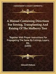 A Manual Containing Directions For Sowing, Transplanting And Raising Of The Mulberry Tree: Together With Proper Instructions For Propagating The Same By Cuttings, Layers, Etc. (1835)