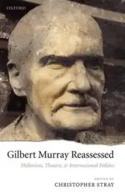 Gilbert Murray Reassessed: Hellenism, Theatre, and International Politics by Chr