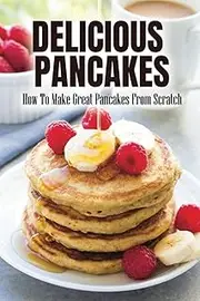 Delicious Pancakes: How To Make Great Pancakes From Scratch