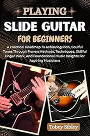 PLAYING SLIDE GUITAR FOR BEGINNERS: A Practical Roadmap To Achieving Rich, Soulful Tones Through Proven Methods, Techniques, Skillful Finger Work, And ... Music Insights For Aspiring Musicians
