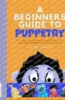 The Beginners Guide to Puppetry: If you can make your hand live, you can make yo