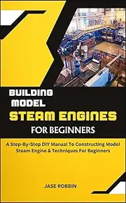 BUILDING MODEL STEAM ENGINES FOR BEGINNERS: A Step-By-Step DIY Manual To Constructing Model Steam Engine & Techniques For Beginners