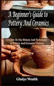 A Beginner's Guide to Pottery And Ceramics: A Guide to the History And Techniques of Pottery And Ceramics Making