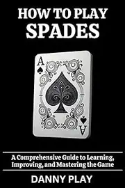 HOW TO PLAY SPADES: A Comprehensive Guide to Learning, Improving and Mastering the Game