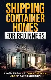 Shipping Container Homes For Beginners: A Guide for Teens to Create Their Dream Home in a Sustainable Way!