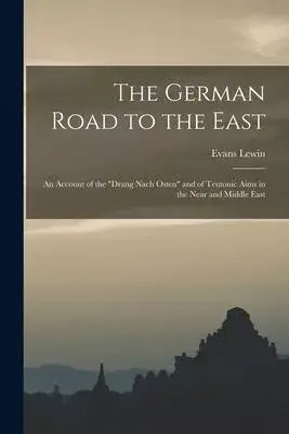 The German Road to the East; an Account of the Drang Nach Osten and of Teutonic Aims in the Near and Middle East