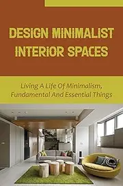 Design Minimalist Interior Spaces: Living A Life Of Minimalism, Fundamental And Essential Things