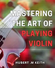 Mastering the Art of Playing Violin: Unlock the Secrets to Perfecting Your Violin Playing Techniques: A Comprehensive Guide for Beginners and Advanced Musicians Alike