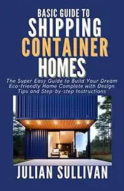 Baisc Guide to Shipping Container Homes: The Super Easy Guide to Build Your Dream Eco-friendly Home Complete with Design Tips and Step-by-step Instructions