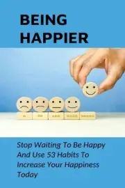 Being Happier: Stop Waiting To Be Happy And Use 53 Habits To Increase Your Happi