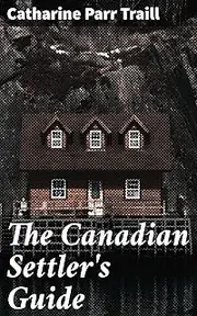 The Canadian Settler's Guide: Pioneer Life in Colonial Canada: A Practical Guide for Early Settlers