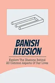 Banish Illusion: Explore The Illusions Behind 20 Common Aspects Of Our Lives