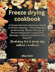 [Elisa Clark] Freeze Drying Cookbook: The Beginner Guide to Freeze-Drying, Mastering the Art of Freeze-Drying for Long-Term Storage, Culinary Delights, and Beyond “Including how to freeze dry without a machine.”