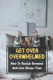 Get Over Overwhelmed: How To Banish Burnout And Live Stress-Free