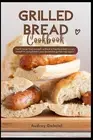 Grilled Bread Cookbook: You'Ll Never Find Yourself without a Freshly Baked, Crus