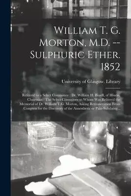William T. G. Morton, M.D. -- Sulphuric Ether. 1852 [electronic Resource]: Referred to a Select Committee: Dr. William H. Bissell, of Illinois, Chairm