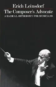 THE COMPOSER'S ADVOCATE: A RADICAL ORTHODOXY FOR MUSICIANS By Erich Leinsdorf