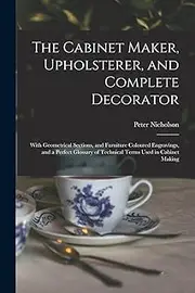 The Cabinet Maker, Upholsterer, and Complete Decorator: With Geometrical Sections, and Furniture Coloured Engravings, and a Perfect Glossary of Technical Terms Used in Cabinet Making