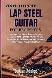 HOW TO PLAY LAP STEEL GUITAR FOR BEGINNERS: Master Expressive Tones, Enhance Fingerboard Control, And Develop A Distinctive Sound Through Clear Instruction And Proven Practice Methods