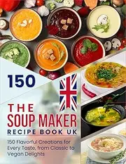 The Soup Maker Recipe Book UK: 150 Flavorful Creations for Every Taste, from Classic to Vegan Delights