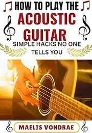 HOW TO PLAY THE ACOUSTIC GUITAR SIMPLE HACKS NO ONE TELLS YOU: A Step-by-Step Beginner’s Guide to Mastering Chords, Strumming, and Fingerpicking with Confidence