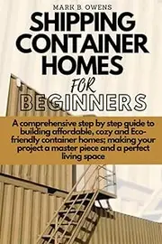 SHIPPING CONTAINER HOMES FOR BEGINNERS: A comprehensive step by step guide to building affordable, cozy and eco-friendly container homes; making your project a master piece and a perfect living space