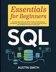 SQL Essentials for Beginners: A Complete Step-by-Step Guide to Relational Databases, Writing Queries, and Automating Real-World Data Solutions with SQL