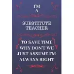 I’’M A SUBSTITUTE TEACHER TO SAVE TIME WHY DON’’T WE JUST ASSUME I’’M ALWAYS RIGHT: PERFECT GAG GIFT FOR A SUBSTITUTE TEACHER WHO HAPPENS TO BE ALWAYS BE