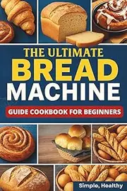 The Ultimate Bread Machine Guide Cookbook for Beginners: Simple & Healthy Recipes for Perfect Bread Every Time