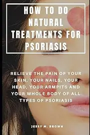 HOW TO DO NATURAL TREATMENTS FOR PSORIASIS : RELIEVE THE PAIN OF YOUR SKIN, YOUR NAILS, YOUR HEAD, YOUR ARMPITS AND YOUR WHOLE BODY OF ALL TYPES OF PSORIASIS