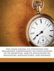 The Steam Engine: Its Invention and Progressive Improvement, an Investigation of Its Principles, and Its Application to Navigation, Manufactures, and Railways