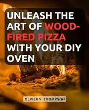 Unleash the Art of Wood-Fired Pizza with Your DIY Oven: Discover the Secrets of Homemade Gourmet Pizza as You Build and Master Your Own Wood-Fired Oven