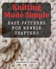 Knitting Made Simple: Easy Patterns for Newbie Crafters: Step-by-Step Instructions to Kickstart Your Knitting Journey with Beautiful Beginner Projects