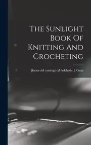 The Sunlight Book Of Knitting And Crocheting - Adelaide J. [from old catalog]... Gray