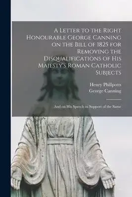 A Letter to the Right Honourable George Canning on the Bill of 1825 for Removing the Disqualifications of His Majesty’’s Roman Catholic Subjects: and o