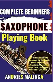 COMPLETE BEGINNERS SAXOPHONE Playing Book: How To Play Woodwind Instrument For Complete Adults Beginners, Instructions, Techniques, Music Theory And Much More To Be Like A Pro.