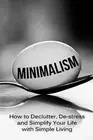 Minimalism: How To Declutter, De-Stress And Simplify Your Life With Simple Livin