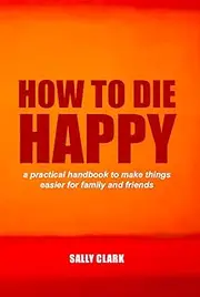 How To Die Happy: a practical handbook to make things easier for families and friends