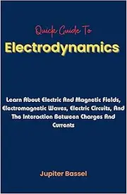Quick Guide To Electrodynamics: Learn About Electric And Magnetic Fields, Electromagnetic Waves, Electric Circuits, And The Interaction Between Charges And Currents