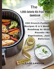 The 1,200-Calorie Air-Fryer Plan Cookbook: 250 Crunch-Perfect Recipes & a 4-Week Roadmap to Shed Pounds—No Deprivation, Just Delicious