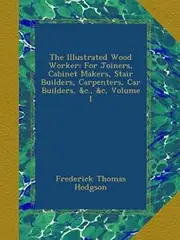 The Illustrated Wood Worker: For Joiners, Cabinet Makers, Stair Builders, Carpenters, Car Builders, &c., &c, Volume 1