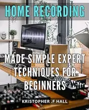 Home Recording Made Simple: Expert Techniques for Beginners: Master the Art of Home Recording with Pro Tips and Simple Tricks for Beginners