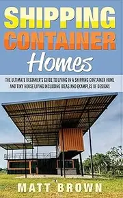 Shipping Container Homes: The Ultimate Beginner’s Guide to Living in a Shipping Container Home and Tiny House Living Including Ideas and Examples of Designs