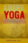 A Deeper Yoga: Moving Beyond Body Image to Wholeness and Freedom Christina Sell