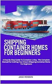 SHIPPING CONTAINER HOMES FOR BEGINNERS: A Step-By-Step Guide To Container Living - The Complete Manual For Crafting Your Dream Shipping Container Home For Beginners