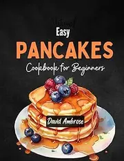 Easy Pancakes Cookbook For Beginners: Delicious Recipes to Make Pancakes with Easy Step by Step Guide