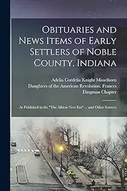 Obituaries and News Items of Early Settlers of Noble County, Indiana: As Published in the "The Albion New Era" ... and Other Sources