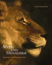 Myth and Menagerie: Seeing Lions in the Nineteenth Century by Katie Hornstein Ha