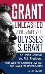 Grant Unleashed: A Biography of Ulysses S. Grant-The Union General and U.S. President Who Won the American Civil War and Saved the United States