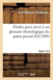 tudes Pour Servir Un Glossaire tymologique Du Patois Picard. Tome I. A-F by Jean